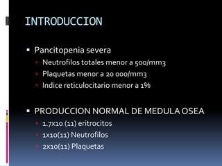 INTRODUCCION

 Pancitopenia severa
   Neutrofilos totales menor a 500/mm3
   Plaquetas menor a 20 000/mm3
   Indice re...