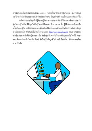 ฝายรับขอมูลก็จะไปถึงฝายรับขอมูลโดยตรง ระบบสื่อสารของฝายรับขอมูล เมื่อรับขอมูล
แลวก็จะสงตอใหกับระบบคอมพิวเตอรของฝายตัน ขอมูลก็จะปรากฎที่ระบบคอมพิวเตอรนั้น
          กรณีของระบบใหญซึ่งมีผูสงและผูรบจํานวนมากราย ตองมีวิธีการหาเสนทางระหวาง
                                               ั
ผูสงและผูรับเพื่อใหขอมูลไปถึงผูรบรายที่ตองการ อีกประการหนึ่ง ผูใชแตละรายมักจะเปน
                                      ั
ทั้งผูสงและผูรับ ยกตัวอยางเชน กรณีนักเรียนใชเครื่องคอมพิวเตอรในหองเรียนสืบคนขอมูล
ทางอินเทอรเน็ต โดยไปที่เว็บไซตของบริษัทคือ http://www.tipvarin.co.th คอมพิวเตอรของ
นักเรียนจะทําหนาที่เปนผูสงกอน คือ สั่งขอมูลรองขอวาตองการขอมูลจากเว็บไซตนี้ ตอมา
คอมพิวเตอรของนักเรียนก็จะทําหนาที่เปนผูรับขอมูลที่ไดจากเว็บไซตนั้น เพื่อมาแสดงที่จอ
ภาพ เปนตน
 