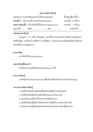 แผนการจัดการเรียนรู
กลุมสาระการงานอาชีพและเทคโนโลยี(คอมพิวเตอร)                ชั้นมัธยมศึกษาปท่ี 2
หนวยที่ 5 เรื่อง การสราง Web ดวย Dreamweaver              เวลาเรียน 6 ชั่วโมง
แผนการเรียนรูที่ 1 เรื่อง เริ่มตนใชโปรแกรม Dreamweaver    เวลาเรียน 1 ชั่วโมง
สอนวันที่…………เดือน……………………..พ.ศ. ……………                               ภาคเรียนที่ ….
มาตรฐานการเรียนรู
       มาตรฐาน ง 4.1 เขาใจ เห็นคุณคา และใชกระบวนการเทคโนโลยีสารสนเทศในการ
สืบคนขอมูล การเรียนรู การสื่อสาร การแกปญหา การทํางานและอาชีพอยางมีประสิทธิภาพ
ประสิทธิผล และมีคุณธรรม

สาระสําคัญ
       การเริ่มตนใชงาน Dreamweaver

ผลการเรียนรูที่คาดหวัง
      นักเรียนสามารถเขาสูโปรแกรม Dreamweaver ได

สาระการเรียนรู
      การเขาสูโปรแกรม Dreamweaver เพื่อเตรียมพรอมสําหรับการสราง Web Page

กระบวนการจัดการเรียนรู
     1. ครูใหนักเรียนเตรียมพรอมเพื่อเขาหองปฏิบัติการคอมพิวเตอร
     2. ครูใหนักเรียนเปดเครื่องพรอมใชงานและแบบใบความรู
     3. ครูแจกใบความรูเรื่อง ขั้นตอนการเขาสูโปรแกรม
     4. ครูใหนักเรียนปฏิบัติตามขั้นตอนในการเขาสูโปรแกรมจากใบความรู
     5. ครูสังเกตการปฏิบัติของนักเรียนพรอมประเมินผลการเรียนรูท่คาดหวัง
                                                                    ี
 