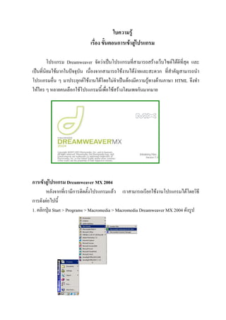 ใบความรู
                             เรื่อง ขั้นตอนการเขาสูโปรแกรม

         โปรแกรม Dreamweaver จัดวาเปนโปรแกรมที่สามารถสรางเว็บไซตไดดที่สุด และ
                                                                          ี
เปนที่นิยมใชมากในปจจุบัน เนื่องจากสามารถใชงานไดงายและสะดวก ที่สําคัญสามารถนํา
โปรแกรมอื่น ๆ มาประยุกตใชงานไดโดยไมจําเปนตองมีความรูทางดานภาษา HTML จึงทํา
ใหใคร ๆ หลายคนเลือกใชโปรแกรมนี้เพื่อใชสรางโฮมเพจกันมากมาย




การเขาสูโปรแกรม Dreamweaver MX 2004
       หลังจากที่เรามีการติดตั้งโปรแกรมแลว เราสามารถเรียกใชงานโปรแกรมไดโดยวิธี
การดังตอไปนี้
1. คลิกปุม Start > Programs > Macromedia > Macromedia Dreamweaver MX 2004 ดังรูป
 