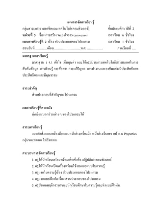 แผนการจัดการเรียนรู
กลุมสาระการงานอาชีพและเทคโนโลยี(คอมพิวเตอร)                     ชั้นมัธยมศึกษาปท่ี 2
หนวยที่ 5 เรื่อง การสราง Web ดวย Dreamweaver                   เวลาเรียน 6 ชั่วโมง
แผนการเรียนรูที่ 2 เรื่อง สวนประกอบของโปรแกรม                   เวลาเรียน 1 ชั่วโมง
สอนวันที่…………เดือน……………………..พ.ศ. ……………                                    ภาคเรียนที่ ….
มาตรฐานการเรียนรู
       มาตรฐาน ง 4.1 เขาใจ เห็นคุณคา และใชกระบวนการเทคโนโลยีสารสนเทศในการ
สืบคนขอมูล การเรียนรู การสื่อสาร การแกปญหา การทํางานและอาชีพอยางมีประสิทธิภาพ
ประสิทธิผล และมีคุณธรรม

สาระสําคัญ
       สวนประกอบที่สําคัญของโปรแกรม

ผลการเรียนรูที่คาดหวัง
      นักเรียนบอกสวนตาง ๆ ของโปรแกรมได

สาระการเรียนรู
       แถบคําสั่ง แถบเครื่องมือ แถบหนาตางเครื่องมือ หนาตางเว็บเพจ หนาตาง Properties
กลุมของพาเนล ไฟลพาเนล

กระบวนการจัดการเรียนรู
     1. ครูใหนักเรียนเตรียมพรอมเพื่อเขาหองปฏิบัติการคอมพิวเตอร
     2. ครูใหนักเรียนเปดเครื่องพรอมใชงานและแบบใบความรู
     3. ครูแจกใบความรูเรื่อง สวนประกอบของโปรแกรม
     4. ครูแจกแบบฝกหัด เรื่อง สวนประกอบของโปรแกรม
     5. ครูสังเกตพฤติกรรมาขณะนักเรียนศึกษาใบความรูและทําแบบฝกหัด
 