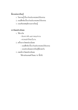สื่อ/แหลงการเรียนรู
        1. ใบความรู เรื่อง สวนประกอบของโปรแกรม
        2. แบบฝกหัด เรื่อง สวนประกอบของโปรแกรม
        3. แบบสังเกตพฤติกรรมการเรียนรู

การวัดผลประเมินผล
       1. วิธีการวัด
                - สังเกตการฟง และการตอบคําถาม
                - ตรวจผลสําเร็จของใบงาน
       2. เครื่องการวัดผลประเมินผล
                - แบบฝกหัด เรื่อง สวนประกอบของโปรแกรม
                - แบบประเมินผลการเรียนรูที่คาดหวัง
       3. เกณฑการวัดผลประเมินผล
                ใชการผานเกณฑ รอยละ 70 ขึ้นไป
 