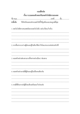 แบบฝกหัด
                              เรื่อง ระบบคอมพิวเตอรกับเทคโนโลยีสารสนเทศ
ชื่อ-สกุล.....................................................................................เลขที่..............ชั้น..................
คําชี้แจง          ใหนักเรียนตอบคําถามตอไปนี้ใหถูกตองและสมบูรณที่สุด

1. เทคโนโลยีสารสนเทศเกิดจากเทคโนโลยี 2 อยาง คืออะไรบาง
................................................................................................................................................
................................................................................................................................................
................................................................................................................................................
................................................................................................................................................
2. การสื่อสารระหวางผูสงและผูรับตองใชอะไรจึงจะสามารถสงผานกันได
................................................................................................................................................
................................................................................................................................................
................................................................................................................................................
3. จงยกตัวอยางชองทางการสื่อสารอยางนอย 3 ชองทาง
................................................................................................................................................
................................................................................................................................................
................................................................................................................................................
4. จงยกตัวอยางกรณีที่ผูสงและผูรับเปนคนเดียวกัน
................................................................................................................................................
................................................................................................................................................
................................................................................................................................................
5. กรณีที่ตองการสงผูสั่งจะตองเตรียมอะไรกอนสง
................................................................................................................................................
................................................................................................................................................
................................................................................................................................................
................................................................................................................................................
................................................................................................................................................
 