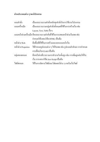 สวนประกอบตาง ๆ ของโปรแกรม

แถบคําสั่ง            เปนแถบรวบรวมคําสั่งหลักทุกคําสั่งในการใชงานโปรแกรม
แถบเครื่องมือ         เปนแถบรวบรวมกลุมคําสั่งทั้งหมดที่ใชในการสรางเว็บ เชน
                      Layout, Text, Table อื่นๆ
แถบหนาตางเครื่องมือ คือแถบรวบรวมคําสั่งที่ใชในการแสดงหนาตางเว็บเพจ เชน
                      กําหนดใหแสดงโคด HTML เปนตน
หนาตาง Web          คือพื้นที่ท่ใชในการสรางและออกแบบหนาเว็บ
                                  ี
หนาตาง Properties ใชกําหนดรูปแบบตาง ๆ ใหกับเพจ เชน รูปแบบตัวอักษร การกําหนด
                      การเชื่อมโยง (Link) เปนตน
กลุมของพาเนล         คือหนาตางที่รวบรวมการทํางานในขั้นสูง เชน การเพิ่มลูกเลนใหกับ
                      เว็บ การแทรกโคด Java Script เปนตน
ไฟลพาเนล             ใชในการจัดการไฟลและโฟลเดอรตาง ๆ ภายในเว็บไซต
 