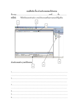 แบบฝกหัด เรื่อง สวนประกอบของโปรแกรม
ชื่อ-สกุล.....................................................................................เลขที่..............ชั้น..................
คําชี้แจง          ใหนักเรียนบอกสวนตาง ๆ ของโปรแกรมพรอมความหมายใหถูกตอง

                1                                            2
                                                                                     3




สวนประกอบตาง ๆ ของโปรแกรม                                                                                          4
                                                                              5
                                                    6

1……………………………………………………………………………………………….
……………………………………………………………………………………………….
2……………………………………………………………………………………………….
……………………………………………………………………………………………….
3……………………………………………………………………………………………….
……………………………………………………………………………………………….
4……………………………………………………………………………………………….
5……………………………………………………………………………………………….
6……………………………………………………………………………………………….
 