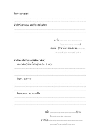 กิจกรรมเสนอแนะ
……………………………………………………………………………………………………………
………………………………………………………………………….…………………………………
บันทึกขอเสนอแนะ ของผูบริหารโรงเรียน
……………………………………………………………………………………………………………
………………………………………………………………………….…………………………………


                                                        ลงชื่อ …………………………….
                                                                 (……………….. ……….)
                                                    ตําแหนง ผูอํานวยการสถานศึกษา………….
                                                         ………../……………../……….

บันทึกผลหลังกระบวนการจัดการเรียนรู
   ผลการเรียนรูท่เี กิดขึ้นกับผูเรียน (เกง ดี มีสุข)
……………………………………………………………………………………………………………
………………………………………………………………………….…………………………………
…………………………………………………………………………………………………………….
    ปญหา / อุปสรรค
……………………………………………………………………………………………………………
………………………………………………………………………….…………………………………
…………………………………………………………………………………………………………….
    ขอเสนอแนะ / แนวทางแกไข
……………………………………………………………………………………………………………
………………………………………………………………………….…………………………………
…………………………………………………………………………………………………………….

                                          ลงชื่อ ……………………………….…ผูสอน
                                                 (……………….. ……….)
                                      ตําแหนง………………………………………………
                                                 ………../…………./………….
 