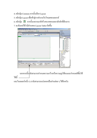 4. คลิกปุม Common จากนั้นเลือก Layout
5. คลิกปุม Layout เพื่อเขาสูการทํางานในโหมดของเลเอาต
6. คลิกปุม      จากนั้นแดรกเมาสสรางขนาดของเลเอาตหลักที่ตองการ
7. จะสังเกตไดวามีสวนของ Layout Table เกิดขึ้น




      นอกจากนี้เรายังสามารถกําหนดความกวางหรือความสูงไดเองและกําหนดสีพื้นได
ไดนี้
และในเลเยอรหนึ่ง ๆ เรายังสามารถแบงออกเปนสวนยอย ๆ ไดอีกครับ
 