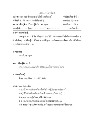 แผนการจัดการเรียนรู
กลุมสาระการงานอาชีพและเทคโนโลยี(คอมพิวเตอร)                 ชั้นมัธยมศึกษาปท่ี 2
หนวยที่ 6 เรื่อง การประยุกตใชงานขั้นสูง                    เวลาเรียน 10 ชั่วโมง
แผนการเรียนรูที่ 1 เรื่อง มารูจักกับ CSS Styles             เวลาเรียน 2 ชั่วโมง
สอนวันที่…………เดือน……………………..พ.ศ. ……………                                ภาคเรียนที่ ….
มาตรฐานการเรียนรู
       มาตรฐาน ง 4.1 เขาใจ เห็นคุณคา และใชกระบวนการเทคโนโลยีสารสนเทศในการ
สืบคนขอมูล การเรียนรู การสื่อสาร การแกปญหา การทํางานและอาชีพอยางมีประสิทธิภาพ
ประสิทธิผล และมีคุณธรรม

สาระสําคัญ
       การใช CSS Styles

ผลการเรียนรูที่คาดหวัง
      นักเรียนสามารถประยุกตใช CSS Styles เพื่อสรางสรรคงานได

สาระการเรียนรู
      ขั้นตอนและวิธีการใชงาน CSS Styles

กระบวนการจัดการเรียนรู
     1. ครูใหนักเรียนเตรียมพรอมเพื่อเขาหองปฏิบัติการคอมพิวเตอร
     2. ครูใหนักเรียนเปดเครื่องพรอมใชงานและแบบใบความรู
     3. ครูแจกใบความรู เรื่อง การใช CSS Styles
     4. ครูใหนักเรียนปฏิบัตตามใบงาน เรื่อง การใช CSS Styles
                             ิ
     5. ครูสังเกตการปฏิบัติของนักเรียนพรอมประเมินผลการเรียนรูที่คาดหวัง
 
