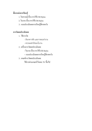 สื่อ/แหลงการเรียนรู
        1. ใบความรู เรื่อง การใช CSS Styles
        2. ใบงาน เรื่อง การใช CSS Styles
        3. แบบประเมินผลการเรียนรูที่คาดหวัง

การวัดผลประเมินผล
       1. วิธีการวัด
                - สังเกตการฟง และการตอบคําถาม
                - ตรวจผลสําเร็จของใบงาน
       2. เครื่องการวัดผลประเมินผล
                - ใบงาน เรื่อง การใช CSS Styles
                - แบบประเมินผลการเรียนรูที่คาดหวัง
       3. เกณฑการวัดผลประเมินผล
                ใชการผานเกณฑ รอยละ 70 ขึ้นไป
 