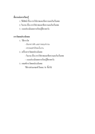 สื่อ/แหลงการเรียนรู
        1. วีดีทัศน เรื่อง การใสภาพและขอความลงในเว็บเพจ
        2. ใบงาน เรื่อง การใสภาพและขอความลงในเว็บเพจ
        3. แบบประเมินผลการเรียนรูที่คาดหวัง

การวัดผลประเมินผล
       1. วิธีการวัด
                - สังเกตการฟง และการตอบคําถาม
                - ตรวจผลสําเร็จของใบงาน
       2. เครื่องการวัดผลประเมินผล
                - ใบงาน เรื่อง การใสภาพและขอความลงในเว็บเพจ
                - แบบประเมินผลการเรียนรูท่คาดหวัง
                                            ี
       3. เกณฑการวัดผลประเมินผล
                ใชการผานเกณฑ รอยละ 70 ขึ้นไป
 