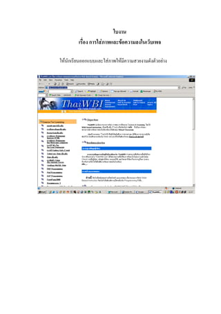 ใบงาน
         เรื่อง การใสภาพและขอความลงในเว็บเพจ

ใหนักเรียนออกแบบและใสภาพใหมีความสวยงามดังตัวอยาง
 