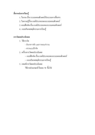 สื่อ/แหลงการเรียนรู
        1. ใบงาน เรื่อง ระบบคอมพิวเตอรกับระบบการสื่อสาร
        2. ใบความรูเรื่อง องคประกอบของระบบคอมพิวเตอร
        3. แบบฝกหัด เรื่อง องคประกอบของระบบคอมพิวเตอร
        4. แบบสังเกตพฤติกรรมการเรียนรู

การวัดผลประเมินผล
       1. วิธีการวัด
                - สังเกตการฟง และการตอบคําถาม
                - ตรวจแบบฝกหัด
       2. เครื่องการวัดผลประเมินผล
                - แบบฝกหัด เรื่อง องคประกอบของระบบคอมพิวเตอร
                - แบบสังเกตพฤติกรรมการเรียนรู
       3. เกณฑการวัดผลประเมินผล
                ใชการผานเกณฑ รอยละ 70 ขึ้นไป
 