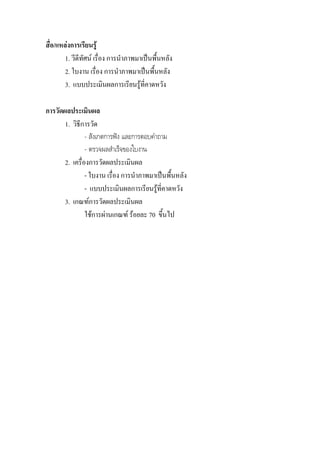 สื่อ/แหลงการเรียนรู
        1. วีดีทัศน เรื่อง การนําภาพมาเปนพื้นหลัง
        2. ใบงาน เรื่อง การนําภาพมาเปนพื้นหลัง
        3. แบบประเมินผลการเรียนรูที่คาดหวัง

การวัดผลประเมินผล
       1. วิธการวัด
             ี
                - สังเกตการฟง และการตอบคําถาม
                - ตรวจผลสําเร็จของใบงาน
       2. เครื่องการวัดผลประเมินผล
                - ใบงาน เรื่อง การนําภาพมาเปนพื้นหลัง
                - แบบประเมินผลการเรียนรูที่คาดหวัง
       3. เกณฑการวัดผลประเมินผล
                ใชการผานเกณฑ รอยละ 70 ขึ้นไป
 