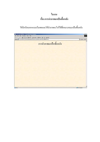 ใบงาน
                      เรื่อง การนําภาพมาเปนพื้นหลัง

ใหนักเรียนออกแบบเว็บเพจและใหนําภาพอะไรก็ไดที่เหมาะสมมาเปนพื้นหลัง
 