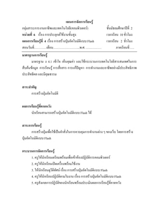 แผนการจัดการเรียนรู
กลุมสาระการงานอาชีพและเทคโนโลยี(คอมพิวเตอร)                   ชั้นมัธยมศึกษาปท่ี 2
หนวยที่ 6 เรื่อง การประยุกตใชงานขั้นสูง                      เวลาเรียน 10 ชั่วโมง
แผนการเรียนรูที่ 4 เรื่อง การสรางปุมอัตโนมัติแบบ Flash       เวลาเรียน 2 ชั่วโมง
สอนวันที่…………เดือน……………………..พ.ศ. ……………                                  ภาคเรียนที่ ….
มาตรฐานการเรียนรู
       มาตรฐาน ง 4.1 เขาใจ เห็นคุณคา และใชกระบวนการเทคโนโลยีสารสนเทศในการ
สืบคนขอมูล การเรียนรู การสื่อสาร การแกปญหา การทํางานและอาชีพอยางมีประสิทธิภาพ
ประสิทธิผล และมีคุณธรรม

สาระสําคัญ
       การสรางปุมอัตโนมัติ

ผลการเรียนรูที่คาดหวัง
      นักเรียนสามารถสรางปุมอัตโนมัติแบบ Flash ได

สาระการเรียนรู
        การสรางปุมเพื่อใชเปนคําสั่งในการควบคุมการทํางานตาง ๆ ของเว็บ โดยการสราง
ปุมอัตโนมัตแบบ Flash
            ิ

กระบวนการจัดการเรียนรู
     1. ครูใหนักเรียนเตรียมพรอมเพื่อเขาหองปฏิบัติการคอมพิวเตอร
     2. ครูใหนักเรียนเปดเครื่องพรอมใชงาน
     3. ใหนักเรียนดูวีดีทัศน เรื่อง การสรางปุมอัตโนมัติแบบ Flash
     4. ครูใหนักเรียนปฏิบัตตามใบงาน เรื่อง การสรางปุมอัตโนมัติแบบ Flash
                              ิ
     5. ครูสังเกตการปฏิบัติของนักเรียนพรอมประเมินผลการเรียนรูที่คาดหวัง
 