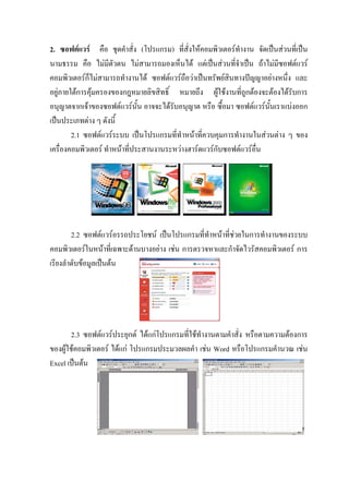 2. ซอฟตแวร คือ ชุดคําสั่ง (โปรแกรม) ที่สั่งใหคอมพิวเตอรทํางาน จัดเปนสวนที่เปน
นามธรรม คือ ไมมีตัวตน ไมสามารถมองเห็นได แตเปนสวนที่จําเปน ถาไมมีซอฟตแวร
คอมพิวเตอรก็ไมสามารถทํางานได ซอฟตแวรถือวาเปนทรัพยสินทางปญญาอยางหนึ่ง และ
อยูภายใตการคุมครองของกฎหมายลิขสิทธิ์ หมายถึง ผูใชงานที่ถูกตองจะตองไดรับการ
อนุญาตจากเจาของซอฟตแวรนั้น อาจจะไดรับอนุญาต หรือ ซื้อมา ซอฟตแวรนั้นเราแบงออก
เปนประเภทตาง ๆ ดังนี้
        2.1 ซอฟตแวรระบบ เปนโปรแกรมที่ทําหนาที่ควบคุมการทํางานในสวนตาง ๆ ของ
เครื่องคอมพิวเตอร ทําหนาที่ประสานงานระหวางฮารดแวรกบซอฟตแวรอื่น
                                                       ั




        2.2 ซอฟตแวรอรรถประโยชน เปนโปรแกรมที่ทําหนาที่ชวยในการทํางานของระบบ
คอมพิวเตอรในหนาที่เฉพาะดานบางอยาง เชน การตรวจหาและกําจัดไวรัสคอมพิวเตอร การ
เรียงลําดับขอมูลเปนตน




       2.3 ซอฟตแวรประยุกต ไดแกโปรแกรมที่ใชทํางานตามคําสั่ง หรือตามความตองการ
ของผูใชคอมพิวเตอร ไดแก โปรแกรมประมวลผลคํา เชน Word หรือโปรแกรมคํานวณ เชน
Excel เปนตน
 