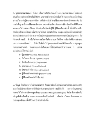 3. บุคลากรคอมพิวเตอร ซึ่งถือวาเปนสวนสําคัญสวนหนึ่งของระบบคอมพิวเตอร เพราะแต
เดิมนั้น คอมพิวเตอรเปนสิ่งที่ใชยาก บุคลากรที่จะทําหนาที่เปนผูใชงานคอมพิวเตอรจะตองมี
ความรูในระดับผูชํานาญการทีเดียว แตในปจจุบันนี้ การใชงานคอมพิวเตอรมีหลายระดับ ใน
ระดับพื้นฐานนั้นการใชงานจะงายมาก เพราะทั้งฮารดแวรและซอฟตแวรสมัยใหมไดรบการ     ั
ออกแบบใหงายตอการใชงาน เรียกวา เปนมิตรตอผูใช ผูใชงานในระดับนี้ เมื่อไดรบการฝก
                                                                                   ั
หัดเพียงเล็กนอยก็สามารถเริ่มใชงานไดทันที อยางไรก็ตาม ระบบคอมพิวเตอรในปจจุบันมัก
มีการตอเชื่อมกับเครือขาย ซึ่งสวนนี้ยังมีความยุงยากพอสมควร นอกจากนี้ยังมีปญหาเรื่อง ไว
รัสคอมพิวเตอร ซึ่งเปนโปรแกรมชนิดหนึ่งที่สามารถทําใหเกิดความผิดปกติในการทํางาน
ของระบบคอมพิวเตอร จึงจําเปนที่ตองใชบุคลากรคอมพิวเตอรที่มีความเชี่ยวชาญมาดูแล
ระบบคอมพิวเตอร โดยเฉพาะอยางยิ่งในองคกรที่มคอมพิวเตอรจํานวนมาก ๆ บุลากร
                                                       ี
คอมพิวเตอรที่สําคัญไดแก
        3.1 ผูดูแลระบบ (System Administrator)
        3.2 นักวิเคราะหระบบ (System Analyst)
        3.3 นักเขียนโปรแกรม (Programmer)
        3.4 วิศวกรระบบ (System Engineer)
        3.5 วิศวกรเครือขาย (Network Engineer)
        3.6 ผูใชคอมพิวเตอรระดับสูง (Super User)
        3.7 ผูใชคอมพิวเตอรทั่วไป (User)

4. ขอมูล คือทรัพยากรอันมีคาขององคกร ตองมีการจัดเก็บอยางมีประสิทธิภาพและปลอดภัย
และตองมีวิธการใหเรียนกใชไดอยางทันการตามวัตถุประสงคที่ตั้งไว การจัดขอมูลอยางมี
             ี
ระบบ ใชโปรแกรมจัดการฐานขอมูล (Database Management Program) ดังนั้น ในการจัดเก็บ
ขอมูลจําเปนตองศึกษาระบบงานขององคกรเปนอยางดี เพื่อทําการวิเคราะหและออกแบบ
ระบบฐานขอมูล เพื่อใหเรียกใชงานไดงายยิ่งขึ้น
 