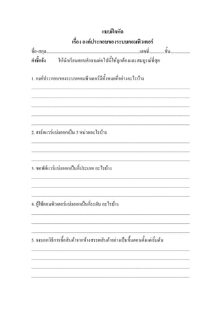 แบบฝกหัด
                                     เรื่อง องคประกอบของระบบคอมพิวเตอร
ชื่อ-สกุล.....................................................................................เลขที่..............ชั้น..................
คําชี้แจง          ใหนักเรียนตอบคําถามตอไปนี้ใหถูกตองและสมบูรณที่สุด

1. องคประกอบของระบบคอมพิวเตอรมีทั้งหมดกี่อยางอะไรบาง
................................................................................................................................................
................................................................................................................................................
................................................................................................................................................
................................................................................................................................................
................................................................................................................................................
2. ฮารดแวรแบงออกเปน 3 หนวยอะไรบาง
................................................................................................................................................
................................................................................................................................................
................................................................................................................................................
3. ซอฟตแวรแบงออกเปนกี่ประเภท อะไรบาง
................................................................................................................................................
................................................................................................................................................
................................................................................................................................................
4. ผูใชคอมพิวเตอรแบงออกเปนกี่ระดับ อะไรบาง
................................................................................................................................................
................................................................................................................................................
................................................................................................................................................
5. จงบอกวิธีการซื้อสินคาจากหางสรรพสินคาอยางเปนขึ้นตอนตั้งแตเริ่มตน
................................................................................................................................................
................................................................................................................................................
................................................................................................................................................
................................................................................................................................................
 
