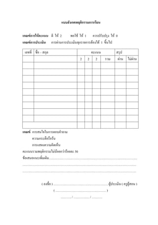 แบบสังเกตพฤติกรรมการเรียน

เกณฑการใหคะแนน ดี ให 2   พอใช ให 1 ควรปรับปรุง ให 0
เกณฑการประเมิน การผานการประเมินทุกรายการตองได 1 ขึ้นไป

 เลขที่ ชื่อ – สกุล                      คะแนน           สรุป
                                    2   2 2    รวม        ผาน ไมผาน




เกณฑ การสนใจในการตอบคําถาม
      ความกระตือรือรน
      การแสดงความคิดเห็น
คะแนนรวมพฤติกรรมไมนอยกวารอยละ 50
ขอเสนอแนะเพิ่มเติม…………………………………………………………………………
………………………………………………………………………………………………
………………………………………………………………………………………………

             ( ลงชื่อ ) ………………………………………….… ผูประเมิน ( ครูผูสอน )
                        ( ………………………………………… )
                            ………. / …………… / ……….
 