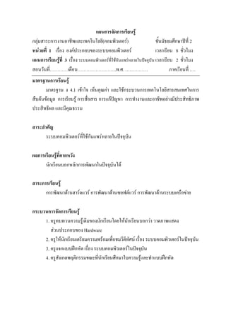 แผนการจัดการเรียนรู
กลุมสาระการงานอาชีพและเทคโนโลยี(คอมพิวเตอร)                         ชั้นมัธยมศึกษาปท่ี 2
หนวยที่ 1 เรื่อง องคประกอบของระบบคอมพิวเตอร                        เวลาเรียน 8 ชั่วโมง
แผนการเรียนรูที่ 3 เรื่อง ระบบคอมพิวเตอรที่ใชกันแพรหลายในปจจุบัน เวลาเรียน 2 ชั่วโมง
สอนวันที่…………เดือน……………………..พ.ศ. ……………                                        ภาคเรียนที่ ….
มาตรฐานการเรียนรู
       มาตรฐาน ง 4.1 เขาใจ เห็นคุณคา และใชกระบวนการเทคโนโลยีสารสนเทศในการ
สืบคนขอมูล การเรียนรู การสื่อสาร การแกปญหา การทํางานและอาชีพอยางมีประสิทธิภาพ
ประสิทธิผล และมีคุณธรรม

สาระสําคัญ
       ระบบคอมพิวเตอรที่ใชกนแพรหลายในปจจุบน
                             ั                ั

ผลการเรียนรูที่คาดหวัง
      นักเรียนบอกหลักการพัฒนาในปจจุบนได
                                     ั

สาระการเรียนรู
      การพัฒนาดานฮารดแวร การพัฒนาดานซอฟตแวร การพัฒนาดานระบบเครือขาย

กระบวนการจัดการเรียนรู
     1. ครูทบทวนความรูเดิมของนักเรียนโดยใหนักเรียนบอกวา วาดภาพแสดง
        สวนประกอบของ Hardware
     2. ครูใหนักเรียนเตรียมความพรอมเพื่อชมวีดีทัศน เรื่อง ระบบคอมพิวเตอรในปจจุบัน
     3. ครูแจกแบบฝกหัด เรื่อง ระบบคอมพิวเตอรในปจจุบัน
     4. ครูสงเกตพฤติกรรมขณะที่นักเรียนศึกษาใบความรูและทําแบบฝกหัด
            ั
 