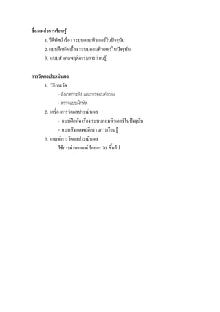 สื่อ/แหลงการเรียนรู
        1. วีดีทัศน เรื่อง ระบบคอมพิวเตอรในปจจุบัน
        2. แบบฝกหัด เรื่อง ระบบคอมพิวเตอรในปจจุบน  ั
        3. แบบสังเกตพฤติกรรมการเรียนรู

การวัดผลประเมินผล
       1. วิธีการวัด
                - สังเกตการฟง และการตอบคําถาม
                - ตรวจแบบฝกหัด
       2. เครื่องการวัดผลประเมินผล
                - แบบฝกหัด เรื่อง ระบบคอมพิวเตอรในปจจุบัน
                - แบบสังเกตพฤติกรรมการเรียนรู
       3. เกณฑการวัดผลประเมินผล
                ใชการผานเกณฑ รอยละ 70 ขึ้นไป
 