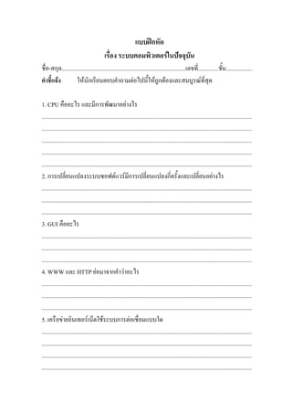 แบบฝกหัด
                                           เรื่อง ระบบคอมพิวเตอรในปจจุบัน
ชื่อ-สกุล.....................................................................................เลขที่..............ชั้น..................
คําชี้แจง          ใหนักเรียนตอบคําถามตอไปนี้ใหถูกตองและสมบูรณที่สุด

1. CPU คืออะไร และมีการพัฒนาอยางไร
................................................................................................................................................
................................................................................................................................................
................................................................................................................................................
................................................................................................................................................
................................................................................................................................................
2. การเปลี่ยนแปลงระบบซอฟตแวรมีการเปลี่ยนแปลงกี่ครั้งและเปลี่ยนอยางไร
................................................................................................................................................
................................................................................................................................................
................................................................................................................................................
3. GUI คืออะไร
................................................................................................................................................
................................................................................................................................................
................................................................................................................................................
4. WWW และ HTTP ยอมาจากคําวาอะไร
................................................................................................................................................
................................................................................................................................................
................................................................................................................................................
5. เครือขายอินเทอรเน็ตใชระบบการตอเชื่อมแบบใด
................................................................................................................................................
................................................................................................................................................
................................................................................................................................................
................................................................................................................................................
 