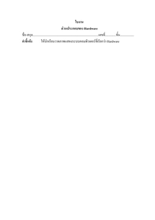 ใบงาน
                                              สวนประกอบของ Hardware
ชื่อ-สกุล.....................................................................................เลขที่..............ชั้น..................
คําชี้แจง          ใหนักเรียนวาดภาพแสดงระบบคอมพิวเตอรที่เรียกวา Hardware
 