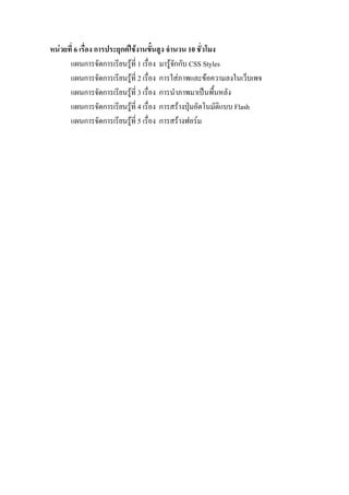 หนวยที่ 6 เรื่อง การประยุกตใชงานขั้นสูง จํานวน 10 ชั่วโมง
      แผนการจัดการเรียนรูที่ 1 เรื่อง มารูจักกับ CSS Styles
      แผนการจัดการเรียนรูที่ 2 เรื่อง การใสภาพและขอความลงในเว็บเพจ
      แผนการจัดการเรียนรูที่ 3 เรื่อง การนําภาพมาเปนพื้นหลัง
      แผนการจัดการเรียนรูท่ี 4 เรื่อง การสรางปุมอัตโนมัติแบบ Flash
      แผนการจัดการเรียนรูท่ี 5 เรื่อง การสรางฟอรม
 