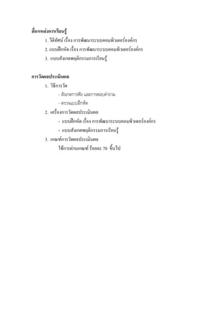 สื่อ/แหลงการเรียนรู
        1. วีดีทัศน เรื่อง การพัฒนาระบบคอมพิวเตอรองคกร
        2. แบบฝกหัด เรื่อง การพัฒนาระบบคอมพิวเตอรองคกร
        3. แบบสังเกตพฤติกรรมการเรียนรู

การวัดผลประเมินผล
       1. วิธีการวัด
                - สังเกตการฟง และการตอบคําถาม
                - ตรวจแบบฝกหัด
       2. เครื่องการวัดผลประเมินผล
                - แบบฝกหัด เรื่อง การพัฒนาระบบคอมพิวเตอรองคกร
                - แบบสังเกตพฤติกรรมการเรียนรู
       3. เกณฑการวัดผลประเมินผล
                ใชการผานเกณฑ รอยละ 70 ขึ้นไป
 