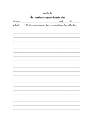แบบฝกหัด
                                    เรื่อง การพัฒนาระบบคอมพิวเตอรองคกร
ชื่อ-สกุล.....................................................................................เลขที่..............ชั้น..................
คําชี้แจง          ใหนักเรียนบอกแนวทางการพัฒนาระบบคอมพิวเตอรในองคเปนขอ ๆ

................................................................................................................................................
................................................................................................................................................
................................................................................................................................................
................................................................................................................................................
................................................................................................................................................
................................................................................................................................................
................................................................................................................................................
................................................................................................................................................
................................................................................................................................................
................................................................................................................................................
................................................................................................................................................
................................................................................................................................................
................................................................................................................................................
................................................................................................................................................
................................................................................................................................................
................................................................................................................................................
................................................................................................................................................
................................................................................................................................................
................................................................................................................................................
................................................................................................................................................
................................................................................................................................................
................................................................................................................................................
 