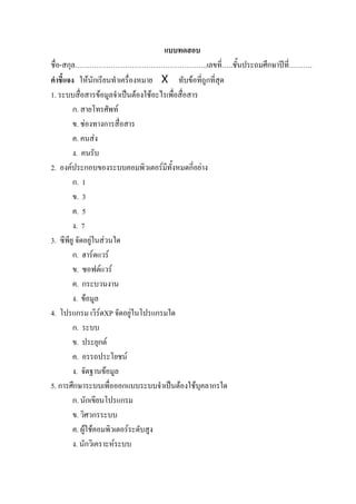 แบบทดสอบ
ชื่อ-สกุล………………………………………………..เลขที่…..ชั้นประถมศึกษาปที่……….
คําชี้แจง ใหนักเรียนทําเครื่องหมาย X ทับขอที่ถูกที่สุด
1. ระบบสื่อสารขอมูลจําเปนตองใชอะไรเพื่อสื่อสาร
         ก. สายโทรศัพท
         ข. ชองทางการสื่อสาร
         ค. คนสง
         ง. คนรับ
2. องคประกอบของระบบคอมพิวเตอรมีทั้งหมดกี่อยาง
         ก. 1
         ข. 3
         ค. 5
         ง. 7
3. ซีพียู จัดอยูในสวนใด
         ก. ฮารดแวร
         ข. ซอฟตแวร
         ค. กระบวนงาน
         ง. ขอมูล
4. โปรแกรม เวิรดXP จัดอยูในโปรแกรมใด
         ก. ระบบ
         ข. ประยุกต
         ค. อรรถประโยชน
         ง. จัดฐานขอมูล
5. การศึกษาระบบเพื่อออกแบบระบบจําเปนตองใชบุคลากรใด
         ก. นักเขียนโปรแกรม
         ข. วิศวกรระบบ
         ค. ผูใชคอมพิวเตอรระดับสูง
         ง. นักวิเคราะหระบบ
 
