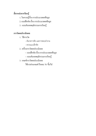 สื่อ/แหลงการเรียนรู
        1. ใบความรูเรื่อง การประมวลผลขอมูล
        2. แบบฝกหัด เรื่อง การประมวลผลขอมูล
        3. แบบสังเกตพฤติกรรมการเรียนรู

การวัดผลประเมินผล
       1. วิธีการวัด
                - สังเกตการฟง และการตอบคําถาม
                - ตรวจแบบฝกหัด
       2. เครื่องการวัดผลประเมินผล
                - แบบฝกหัด เรื่อง การประมวลผลขอมูล
                - แบบสังเกตพฤติกรรมการเรียนรู
       3. เกณฑการวัดผลประเมินผล
                ใชการผานเกณฑ รอยละ 70 ขึ้นไป
 