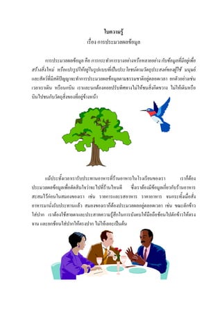 ใบความรู
                             เรื่อง การประมวลผลขอมูล

         การประมวลผลขอมูล คือ การกระทําการบางอยางหรือหลายอยาง กับขอมูลที่มีอยูเพื่อ
สรางสิ่งใหม หรือแปรรูปใหอยูในรูปแบบที่เปนประโยชนตามวัตถุประสงคของผูใช มนุษย
และสัตวที่มีสติปญญาจะทําการประมวลผลขอมูลตามธรรมชาติอยูตลอดเวลา ยกตัวอยางเชน
เวลาเราเดิน หรือนกบิน เราและนกตองคอยปรับทิศทางไมใหชนสิ่งกีดขวาง ไมใหเดินหรือ
บินไปชนกับวัตถุสิ่งของที่อยูขางหนา




      แมประทั้งเวลาเรารับประทานอาหารที่รานอาหารในโรงเรียนของเรา
                                                                             เราก็ตอง
                                                                                    
ประมวลผลขอมูลเพื่อตัดสินใจวาจะไปที่รานไหนดี ซึ่งเราตองมีขอมูลเกี่ยวกับรานอาหาร
สะสมไวกอนในสมองของเรา เชน รายการและรสอาหาร ราคาอาหาร จนกระทั้งเมื่อสั่ง
อาหารมานั่งรับประทานแลว สมองของเราก็ตองประมวลผลอยูตลอดเวลา เชน ขณะตักขาว
ใสปาก เราตองใชสายตาและประสาทความรูสึกในการบังคบใหมือถือชอนไปตักขาวใหตรง
จาน และยกชอนใสปากใหตรงปาก ไมใหเลอะเปนตน
 