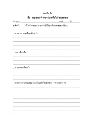 แบบฝกหัด
                              เรื่อง ระบบคอมพิวเตอรกับเทคโนโลยีสารสนเทศ
ชื่อ-สกุล.....................................................................................เลขที่..............ชั้น..................
คําชี้แจง          ใหนักเรียนตอบคําถามตอไปนี้ใหถูกตองและสมบูรณที่สุด

1. การประมวลผลขอมูลคืออะไร
................................................................................................................................................
................................................................................................................................................
................................................................................................................................................
................................................................................................................................................
2. ระบบคืออะไร
................................................................................................................................................
................................................................................................................................................
................................................................................................................................................
3. สารสนเทศ คืออะไร
................................................................................................................................................
................................................................................................................................................
................................................................................................................................................
4. จงยกตัวอยางการประมวลผลขอมูลที่เกี่ยวชีวิตประจําวันของนักเรียน
................................................................................................................................................
................................................................................................................................................
................................................................................................................................................
................................................................................................................................................
................................................................................................................................................
................................................................................................................................................
................................................................................................................................................
................................................................................................................................................
 