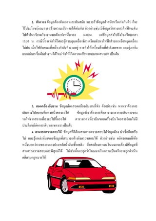 2. ทันเวลา ขอมูลตองทันเวลาและทันสมัย เพราะถาขอมูลลาสมัยหรือเกาเกินไป ก็จะ
ไรประโยชนและอาจสรางความเสียหายไดเชนกัน ตัวอยางเชน มีขอมูลวาทางการไฟฟาจะดับ
ไฟฟาในบริเวณโรงงานทอผาแหงหนึ่งเวลา 14.00น. แตขอมูลสงไปถึงโรงเรียนเวลา
13.55 น. กรณีนี้อาจทําใหวิศกรผูควบคุมเครื่องจักรเตรียมตัวหาไฟฟาสํารองหรือหยุดเครื่อง
ไมทัน เมื่อไฟดับขณะที่เครื่องกําลังทํางานอยู อาจทําใหเครื่องดายที่กําลังทอขาด และยุงเหยิง
ยากแกการเริ่มตนทํางานไดใหม ทําใหเกิดความเสียหายหลายแสนบาท เปนตน




       3. สอดคลองกับงาน ขอมูลตองสอดคลองกับงานที่ทํา ตัวอยางเชน หากเราตองการ
เดินทางไปสถานที่แหงหนึ่งของรถไฟ         ขอมูลที่เราตองการคือตารางเวลาการเดินทางของ
รถไฟจากสถานที่เราจะไปขึ้นรถไฟ           ตารางเวลาเที่ยวบินของเครื่องบินโดยสารยอมไมมี
ประโยชนตอการเดินทางของเรา เปนตน
       4. สามารถตรวจสอบได ขอมูลที่ดีตองสามารถตรวจสอบไดวาถูกตอง นาเชื่อถือหรือ
ไม และรูแหลงที่มาของขอมูลที่สามารถอางอิงตรวจสอบได ตัวอยางเชน ผลิตรถยนตยี่หอ
หนึ่งบอกวารถของตนเองประหยัดน้ํามันเชื้อเพลิง ถาเขาตองการลงโฆษณาจะตองมีขอมูลที่
สามารถตรวจสอบและพิสูจนได ไมเชนนั้นจะถูกวาโฆษณาเกินความเปนจริงอาจถูกดําเนิน
คดีตามกฎหมายได
 