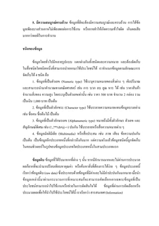 5. มีความสมบูรณครบถวน ขอมูลที่ดีจะตองมีความสมบูรณและครบถวน การไดขอ
มูลเพียงบางสวนอาจไมเพียงพอตอการใชงาน หรืออาจทําใหเกิดความเขาใจผิด เกินผลเสีย
มากกวาผลดีในการทํางาน

ชนิดของขอมูล

         ขอมูลโดยทั่วไปมีหลายรูปแบบ แตกตางกันทั้งชนิดและความหมาย และตองจัดเก็บ
ในสื่อชนิดใดชนิดหนึ่งที่สามารถนําออกมาใชประโยชนได เราจําแนกขอมูลตามลักษณะการ
จัดเก็บได 4 ชนิด คือ
         1. ขอมูลที่เปนตัวเลข (Numeric type) ใชระบุความหมายของสิ่งตาง ๆ เชิงปริมาณ
และสามารถนํามาคํานวณทางคณิตศาสตร เชน การ บวก ลบ คูณ หาร ได เชน ราคาสินคา
จํานวนสิ่งของ ความสูง โดยระบุเปนตัวเลขเทานั้น เชน ราคา 500 บาท จํานวน 2 กลอง รวม
เปนเงิน 1,000 บาท เปนตน
         2. ขอมูลที่เปนตัวอักขระ (Character type) ใชบรรยายความหมายแทนขอมูลบางอยาง
เชน ชื่อคน ชื่อตนไม เปนตน
         3. ขอมูลที่เปนตัวอักษรเลข (Alphanumeric type) หมายถึงมีทั้งตัวอักษร ตัวเลข และ
สัญลักษณพิเศษ เชน (!.,?*%$#@-+) ปนกัน ใชบรรยายหรือสื่อความหมายตาง ๆ
         4. ขอมูลมัลติมีเดีย (Multimedia) หรือสื่อประสม เชน ภาพ เสียง ขอความปนกัน
เปนตน เปนขอมูลอีกประเภทหนึ่งที่กลาวถึงกันมาก แตความจริงแลวขอมูลชนิดนี้ถูกจัดเก็บ
ในคอมพิวเตอรในรูปของขอมูลประเภทใดประเภทหนึ่งในสามประเภทแรก

        ขอมูลดิบ ขอมูลที่ไดรับมาจากที่ตาง ๆ นั้น หากมีจํานวนมากและไมผานการประมวล
ผลก็ยากที่จะนํามาเปรียบเทียบหาคุณคา หรือคนหาสิ่งที่ตองการไดงาย ๆ ขอมูลประเภทนี้
เรียกวาขอมูลดิบ (raw data) ซึ่งประกอบดวยขอมูลที่มีคาและไมมีคาปะปนกันมากมาย เมื่อนํา
ข อมูลเหลานี้มาผานกระบวนการที่เหมาะสมก็จะสามารถคัดเลือกเอาเฉพาะขอมูลที่เปน
ประโยชนสามารถนําไปใชงานหรือชวยในการตัดสินใจได ขอมูลที่ผานการคัดเลือกหรือ
ประมวลผลเพื่อใหนําไปใชประโยชนไดนี้ เราเรียกวา สารสนเทศ (Information)
 