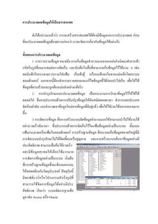 การประมวลผลขอมูลใหเปนสารสนเทศ

       ดังไดกลาวมาแลววา การจะสรางสารสนเทศไดตองมีขอมูลและการประมวลผล กอน
ที่จะประมวลผลขอมูลตองทราบกอนวา เราจะจัดการเกี่ยวกับขอมูลไดอยางไร

ขั้นตอนการประมวลผลขอมูล
        1. การรวบรวมขอมูล หมายถึง การเก็บขอมูลจํานวนมากจากแหลงกําเนิดมาทําการเขา
รหัสในรูปที่เหมาะสมตอการจัดเก็บ และบันทึกในสื่อที่สามารถเก็บขอมูลไวไดนาน ๆ เชน
จดบันทึกในกระดาษรวบรวมใสแฟม เก็บเขาตู หรือบนทึกลงในจานแมเหล็กโดยระบบ
คอมพิวเตอร นอกจากนี้ตองทําการตรวจสอบและแกไขขอมูลที่ไดกอนนําไปเก็บ เพื่อใหได
ขอมูลที่ครบถวนและถูกตองแมนยําอยางแทจริง
        2. การบํารุงรักษาและประมวลผลขอมูล เปนกระบวนการรักษาขอมูลไวใหใชได
ตลอดไป ซึ่งอาจประกอบดวยการปรับปรุงขอมูลใหทนสมัยตลอดเวลา ทําการแยกประเภท
                                                   ั
จัดเรียงลําดับ และคํานวณหาขอมูลใหมจากขอมูลที่มีอยูแลว เพื่อใหใชงานไดหลากหลายมาก
ขึ้น
        3 การจัดการขอมูล คือการสรางระบบจัดขอมูลจํานวนมากใหสามารถนําไปใชงานได
อยางรวดเร็วทันเวลา ซึ่งประกอบดวยการจัดเก็บไวในแฟมขอมูลอยางเปนระบบ ทั้งแบบ
แฟมกระดาษหรือแฟมในคอมพิวเตอร การสรางฐานขอมูล คือระบบเก็บขอมูลขนาดใหญที่มี
การจัดระบบบํารุงรักษาไมใหผิดเพี้ยนหรือสูญหาย และการสรางระบบคนหาขอมูลอยางมี
ประสิทธิภาพ สามารถสืบคนไดรวดเร็ว
และมี ข อ มู ล สะสมให เ ลื อ กใช ม ากมาย
การจัดการขอมูลอยางเปนระบบ เริ่มตน
ที่การสรางฐานขอมูลซึ่งจะตองออกแบบ
ใหสอดคลองกับวัตถุประสงค ปจจุบนนี้   ั
มี ซ อฟต แวร หรื อ โปรแกรมสําเร็จรูป ที่
สามารถใชจัดการขอมูลไดอยางมีประ
สิทธิภาพ เรียกวา ระบบจัดการฐานขอ
มูล เชน Access หรือ Oracle
 