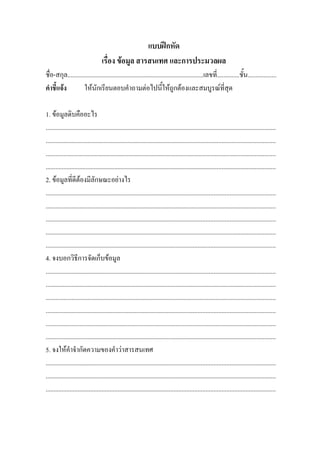 แบบฝกหัด
                                   เรื่อง ขอมูล สารสนเทศ และการประมวลผล
ชื่อ-สกุล.....................................................................................เลขที่..............ชั้น..................
คําชี้แจง          ใหนักเรียนตอบคําถามตอไปนี้ใหถูกตองและสมบูรณที่สุด

1. ขอมูลดิบคืออะไร
................................................................................................................................................
................................................................................................................................................
................................................................................................................................................
................................................................................................................................................
2. ขอมูลที่ดีตองมีลักษณะอยางไร
................................................................................................................................................
................................................................................................................................................
................................................................................................................................................
................................................................................................................................................
................................................................................................................................................
4. จงบอกวิธีการจัดเก็บขอมูล
................................................................................................................................................
................................................................................................................................................
................................................................................................................................................
................................................................................................................................................
................................................................................................................................................
................................................................................................................................................
5. จงใหคําจํากัดความของคําวาสารสนเทศ
................................................................................................................................................
................................................................................................................................................
................................................................................................................................................
 