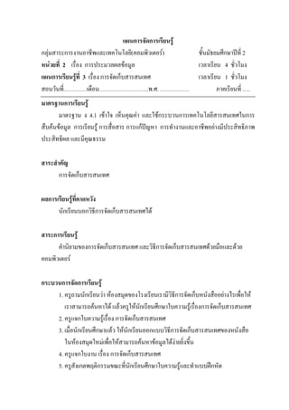 แผนการจัดการเรียนรู
กลุมสาระการงานอาชีพและเทคโนโลยี(คอมพิวเตอร)                   ชั้นมัธยมศึกษาปท่ี 2
หนวยที่ 2 เรื่อง การประมวลผลขอมูล                             เวลาเรียน 4 ชั่วโมง
แผนการเรียนรูที่ 3 เรื่อง การจัดเก็บสารสนเทศ                   เวลาเรียน 1 ชั่วโมง
สอนวันที่…………เดือน……………………..พ.ศ. ……………                                  ภาคเรียนที่ ….
มาตรฐานการเรียนรู
       มาตรฐาน ง 4.1 เขาใจ เห็นคุณคา และใชกระบวนการเทคโนโลยีสารสนเทศในการ
สืบคนขอมูล การเรียนรู การสื่อสาร การแกปญหา การทํางานและอาชีพอยางมีประสิทธิภาพ
ประสิทธิผล และมีคุณธรรม

สาระสําคัญ
       การจัดเก็บสารสนเทศ

ผลการเรียนรูที่คาดหวัง
      นักเรียนบอกวิธีการจัดเก็บสารสนเทศได

สาระการเรียนรู
      คํานิยามของการจัดเก็บสารสนเทศ และวิธีการจัดเก็บสารสนเทศดวยมือและดวย
คอมพิวเตอร

กระบวนการจัดการเรียนรู
     1. ครูถามนักเรียนวา หองสมุดของโรงเรียนเรามีวิธีการจัดเก็บหนังสืออยางไรเพื่อให
        เราสามารถคนหาได แลวครูใหนักเรียนศึกษาใบความรูเรื่องการจัดเก็บสารสนเทศ
     2. ครูแจกใบความรูเรื่อง การจัดเก็บสารสนเทศ
     3. เมื่อนักเรียนศึกษาแลว ใหนักเรียนออกแบบวิธีการจัดเก็บสารสนเทศของหนังสือ
        ในหองสมุดใหมเพื่อใหสามารถคนหาขอมูลไดงายยิ่งขึ้น
                                                      
     4. ครูแจกใบงาน เรื่อง การจัดเก็บสารสนเทศ
     5. ครูสังเกตพฤติกรรมขณะที่นักเรียนศึกษาใบความรูและทําแบบฝกหัด
 