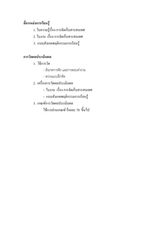 สื่อ/แหลงการเรียนรู
        1. ใบความรูเรื่อง การจัดเก็บสารสนเทศ
        2. ใบงาน เรื่อง การจัดเก็บสารสนเทศ
        3. แบบสังเกตพฤติกรรมการเรียนรู

การวัดผลประเมินผล
       1. วิธีการวัด
                - สังเกตการฟง และการตอบคําถาม
                - ตรวจแบบฝกหัด
       2. เครื่องการวัดผลประเมินผล
                - ใบงาน เรื่อง การจัดเก็บสารสนเทศ
                - แบบสังเกตพฤติกรรมการเรียนรู
       3. เกณฑการวัดผลประเมินผล
                ใชการผานเกณฑ รอยละ 70 ขึ้นไป
 