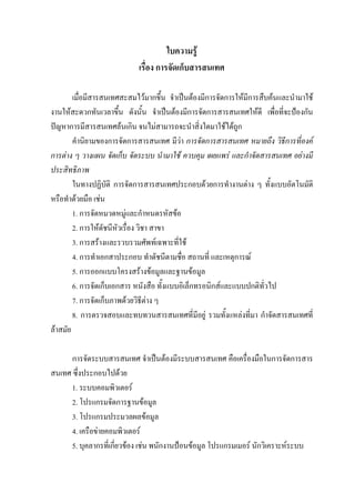 ใบความรู
                            เรื่อง การจัดเก็บสารสนเทศ

        เมื่อมีสารสนเทศสะสมไวมากขึ้น จําเปนตองมีการจัดการใหมีการสืบคนและนํามาใช
งานใหสะดวกทันเวลาขึ้น ดังนั้น จําเปนตองมีการจัดการสารสนเทศใหดี เพื่อที่จะปองกัน
ปญหาการมีสารสนเทศลนเกิน จนไมสามารถจะนําสิ่งใดมาใชไดถูก
        คํานิยามของการจัดการสารสนเทศ มีวา การจัดการสารสนเทศ หมายถึง วิธีการที่องค
การตาง ๆ วางแผน จัดเก็บ จัดระบบ นํามาใช ควบคุม เผยแพร และกําจัดสารสนเทศ อยางมี
ประสิทธิภาพ
        ในทางปฏิบัติ การจัดการสารสนเทศประกอบดวยการทํางานตาง ๆ ทั้งแบบอัตโนมัติ
หรือทําดวยมือ เชน
        1. การจัดหมวดหมูและกําหนดรหัสขอ
        2. การใหดัชนีหัวเรื่อง วิชา สาขา
        3. การสรางและรวบรวมศัพทเฉพาะที่ใช
        4. การทําเอกสาประกอบ ทําดัชนีตามชื่อ สถานที่ และเหตุการณ
        5. การออกแบบโครงสรางขอมูลและฐานขอมูล
        6. การจัดเก็บเอกสาร หนังสือ ทั้งแบบอิเล็กทรอนิกสและแบบปกติทั่วไป
        7. การจัดเก็บภาพดวยวิธีตาง ๆ
        8. การตรวจสอบและทบทวนสารสนเทศที่มีอยู รวมทั้งแหลงที่มา กําจัดสารสนเทศที่
ลาสมัย

      การจัดระบบสารสนเทศ จําเปนตองมีระบบสารสนเทศ คือเครื่องมือในการจัดการสาร
สนเทศ ซึ่งประกอบไปดวย
      1. ระบบคอมพิวเตอร
      2. โปรแกรมจัดการฐานขอมูล
      3. โปรแกรมประมวลผลขอมูล
      4. เครือขายคอมพิวเตอร
      5. บุคลากรที่เกี่ยวของ เชน พนักงานปอนขอมูล โปรแกรมเมอร นักวิเคราะหระบบ
 
