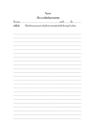 ใบงาน
                                                 เรื่อง การจัดเก็บสารสนเทศ
ชื่อ-สกุล.....................................................................................เลขที่..............ชั้น..................
คําชี้แจง          ใหนักเรียนออกแบบการจัดเก็บสารสนเทศหนังสือหองสมุดโรงเรียน

................................................................................................................................................
................................................................................................................................................
................................................................................................................................................
................................................................................................................................................
................................................................................................................................................
................................................................................................................................................
................................................................................................................................................
................................................................................................................................................
................................................................................................................................................
................................................................................................................................................
................................................................................................................................................
................................................................................................................................................
................................................................................................................................................
................................................................................................................................................
................................................................................................................................................
................................................................................................................................................
................................................................................................................................................
................................................................................................................................................
................................................................................................................................................
................................................................................................................................................
................................................................................................................................................
................................................................................................................................................
................................................................................................................................................
 