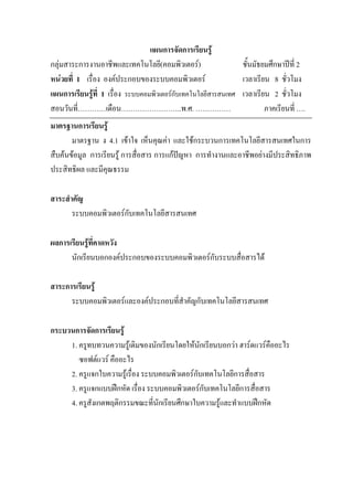แผนการจัดการเรียนรู
กลุมสาระการงานอาชีพและเทคโนโลยี(คอมพิวเตอร)                  ชั้นมัธยมศึกษาปท่ี 2
หนวยที่ 1 เรื่อง องคประกอบของระบบคอมพิวเตอร                 เวลาเรียน 8 ชั่วโมง
แผนการเรียนรูที่ 1 เรื่อง ระบบคอมพิวเตอรกับเทคโนโลยีสารสนเทศ เวลาเรียน 2 ชั่วโมง
สอนวันที่…………เดือน……………………..พ.ศ. ……………                                 ภาคเรียนที่ ….
มาตรฐานการเรียนรู
       มาตรฐาน ง 4.1 เขาใจ เห็นคุณคา และใชกระบวนการเทคโนโลยีสารสนเทศในการ
สืบคนขอมูล การเรียนรู การสื่อสาร การแกปญหา การทํางานและอาชีพอยางมีประสิทธิภาพ
ประสิทธิผล และมีคุณธรรม

สาระสําคัญ
       ระบบคอมพิวเตอรกับเทคโนโลยีสารสนเทศ

ผลการเรียนรูที่คาดหวัง
      นักเรียนบอกองคประกอบของระบบคอมพิวเตอรกับระบบสื่อสารได

สาระการเรียนรู
      ระบบคอมพิวเตอรและองคประกอบที่สาคัญกับเทคโนโลยีสารสนเทศ
                                      ํ

กระบวนการจัดการเรียนรู
     1. ครูทบทวนความรูเดิมของนักเรียนโดยใหนักเรียนบอกวา ฮารดแวรคออะไร
                                                                     ื
        ซอฟตแวร คืออะไร
     2. ครูแจกใบความรูเรื่อง ระบบคอมพิวเตอรกับเทคโนโลยีการสื่อสาร
     3. ครูแจกแบบฝกหัด เรื่อง ระบบคอมพิวเตอรกับเทคโนโลยีการสื่อสาร
     4. ครูสังเกตพฤติกรรมขณะที่นักเรียนศึกษาใบความรูและทําแบบฝกหัด
 