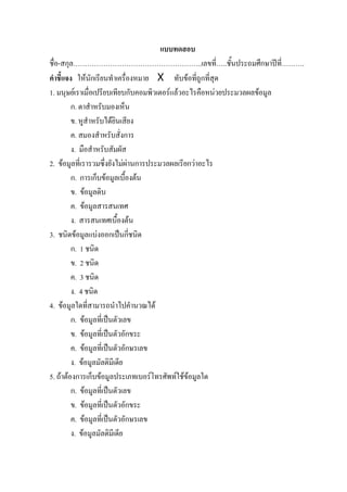 แบบทดสอบ
ชื่อ-สกุล………………………………………………..เลขที่…..ชั้นประถมศึกษาปที่……….
คําชี้แจง ใหนักเรียนทําเครื่องหมาย X ทับขอที่ถูกที่สุด
1. มนุษยเราเมื่อเปรียบเทียบกับคอมพิวเตอรแลวอะไรคือหนวยประมวลผลขอมูล
         ก. ตาสําหรับมองเห็น
         ข. หูสําหรับไดยินเสียง
         ค. สมองสําหรับสั่งการ
         ง. มือสําหรับสัมผัส
2. ขอมูลที่เรารวมซึ่งยังไมผานการประมวลผลเรียกวาอะไร
         ก. การเก็บขอมูลเบื้องตน
         ข. ขอมูลดิบ
         ค. ขอมูลสารสนเทศ
         ง. สารสนเทศเบื้องตน
3. ชนิดขอมูลแบงออกเปนกี่ชนิด
         ก. 1 ชนิด
         ข. 2 ชนิด
         ค. 3 ชนิด
         ง. 4 ชนิด
4. ขอมูลใดที่สามารถนําไปคํานวณได
         ก. ขอมูลที่เปนตัวเลข
         ข. ขอมูลที่เปนตัวอักขระ
         ค. ขอมูลที่เปนตัวอักษรเลข
         ง. ขอมูลมัลติมีเดีย
5. ถาตองการเก็บขอมูลประเภทเบอรโทรศัพทใชขอมูลใด
         ก. ขอมูลที่เปนตัวเลข
         ข. ขอมูลที่เปนตัวอักขระ
         ค. ขอมูลที่เปนตัวอักษรเลข
         ง. ขอมูลมัลติมีเดีย
 