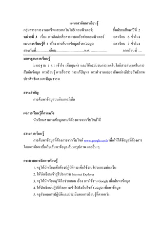 แผนการจัดการเรียนรู
กลุมสาระการงานอาชีพและเทคโนโลยี(คอมพิวเตอร)                    ชั้นมัธยมศึกษาปท่ี 2
หนวยที่ 3 เรื่อง การติดตอสื่อสารผานเครือขายคอมพิวเตอร       เวลาเรียน 6 ชั่วโมง
แผนการเรียนรูที่ 1 เรื่อง การคนหาขอมูลดวย Google             เวลาเรียน 2 ชั่วโมง
สอนวันที่…………เดือน……………………..พ.ศ. ……………                                   ภาคเรียนที่ ….
มาตรฐานการเรียนรู
       มาตรฐาน ง 4.1 เขาใจ เห็นคุณคา และใชกระบวนการเทคโนโลยีสารสนเทศในการ
สืบคนขอมูล การเรียนรู การสื่อสาร การแกปญหา การทํางานและอาชีพอยางมีประสิทธิภาพ
ประสิทธิผล และมีคุณธรรม

สาระสําคัญ
       การคนหาขอมูลบนอินเทอรเน็ต

ผลการเรียนรูที่คาดหวัง
      นักเรียนสามารถขอมูลตามที่ตองการจากเว็บไซตได

สาระการเรียนรู
      การคนหาขอมูลที่ตองการจากเว็บไซต www.google.co.th เพื่อใหไดขอมูลที่ตองการ
โดยการคนหาชื่อเว็บ คนหาขอมูล คนหารูปภาพ และอื่น ๆ

กระบวนการจัดการเรียนรู
     1. ครูใหนักเรียนเขาหองปฏิบัติการเพื่อใชงานโปรแกรมทองเว็บ
     2. ใหนักเรียนเขาสูโปรแกรม Internet Explorer
     3. ครูใหนักเรียนดูวีดีโอชวยสอน เรื่อง การใชงาน Google เพื่อคนหาขอมูล
     4. ใหนักเรียนปฏิบัติโดยการเขาไปยังเว็บไซต Google เพื่อหาขอมูล
     5. ครูสังเกตการปฏิบัติและประเมินผลการเรียนรูที่คาดหวัง
 