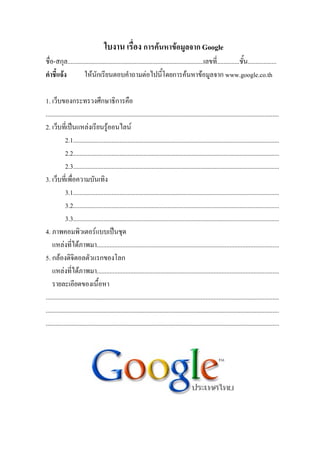 ใบงาน เรื่อง การคนหาขอมูลจาก Google
ชื่อ-สกุล.....................................................................................เลขที่..............ชั้น..................
คําชี้แจง          ใหนักเรียนตอบคําถามตอไปนี้โดยการคนหาขอมูลจาก www.google.co.th

1. เว็บของกระทรวงศึกษาธิการคือ
..................................................................................................................................................
2. เว็บที่เปนแหลงเรียนรูออนไลน
            2.1.................................................................................................................................
            2.2.................................................................................................................................
            2.3.................................................................................................................................
3. เว็บที่เพื่อความบันเทิง
            3.1.................................................................................................................................
            3.2.................................................................................................................................
            3.3.................................................................................................................................
4. ภาพคอมพิวเตอรแบบเปนชุด
    แหลงที่ไดภาพมา..................................................................................................................
5. กลองดิจิตอลตัวแรกของโลก
    แหลงที่ไดภาพมา..................................................................................................................
    รายละเอียดของเนื้อหา
..................................................................................................................................................
..................................................................................................................................................
..................................................................................................................................................
 