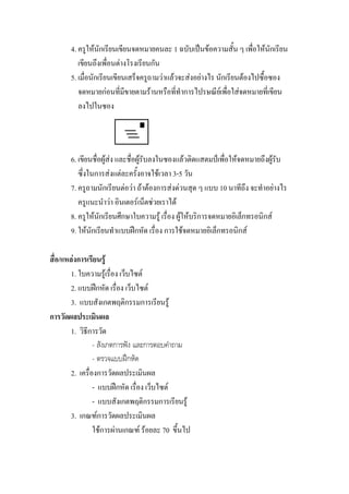 4. ครูใหนักเรียนเขียนจดหมายคนละ 1 ฉบับเปนขอความสั้น ๆ เพื่อใหนักเรียน
          เขียนถึงเพื่อนตางโรงเรียนกัน
       5. เมื่อนักเรียนเขียนเสร็จครูถามวาแลวจะสงอยางไร นักเรียนตองไปซื้อซอง
          จดหมายกอนที่มีขายตามรานหรือที่ทําการไปรษณียเ พื่อใสจดหมายที่เขียน
          ลงไปในซอง




       6. เขียนชื่อผูสง และชื่อผูรับลงในซองแลวติดแสตมปเพื่อใหจดหมายถึงผูรับ
          ซึ่งในการสงแตละครั้งอาจใชเวลา 3-5 วัน
       7. ครูถามนักเรียนตอวา ถาตองการสงดวนสุด ๆ แบบ 10 นาทีถง จะทําอยางไร
                                                                      ึ
          ครูแนะนําวา อินเตอรเน็ตชวยเราได
       8. ครูใหนักเรียนศึกษาใบความรู เรื่อง ผูใหบริการจดหมายอิเล็กทรอนิกส
       9. ใหนักเรียนทําแบบฝกหัด เรื่อง การใชจดหมายอิเล็กทรอนิกส

สื่อ/แหลงการเรียนรู
        1. ใบความรูเรื่อง เว็บไซต
        2. แบบฝกหัด เรื่อง เว็บไซต
        3. แบบสังเกตพฤติกรรมการเรียนรู
การวัดผลประเมินผล
        1. วิธีการวัด
                 - สังเกตการฟง และการตอบคําถาม
                 - ตรวจแบบฝกหัด
        2. เครื่องการวัดผลประเมินผล
                 - แบบฝกหัด เรื่อง เว็บไซต
                 - แบบสังเกตพฤติกรรมการเรียนรู
        3. เกณฑการวัดผลประเมินผล
                 ใชการผานเกณฑ รอยละ 70 ขึ้นไป
 