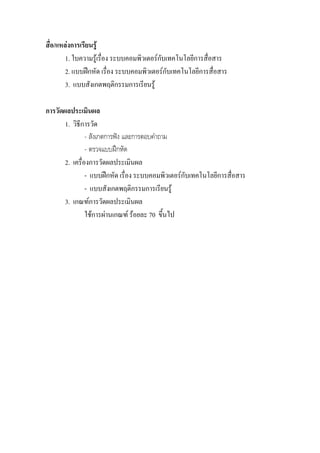 สื่อ/แหลงการเรียนรู
        1. ใบความรูเรื่อง ระบบคอมพิวเตอรกับเทคโนโลยีการสื่อสาร
        2. แบบฝกหัด เรื่อง ระบบคอมพิวเตอรกบเทคโนโลยีการสื่อสาร
                                              ั
        3. แบบสังเกตพฤติกรรมการเรียนรู

การวัดผลประเมินผล
       1. วิธีการวัด
                - สังเกตการฟง และการตอบคําถาม
                - ตรวจแบบฝกหัด
       2. เครื่องการวัดผลประเมินผล
                - แบบฝกหัด เรื่อง ระบบคอมพิวเตอรกบเทคโนโลยีการสื่อสาร
                                                   ั
                - แบบสังเกตพฤติกรรมการเรียนรู
       3. เกณฑการวัดผลประเมินผล
                ใชการผานเกณฑ รอยละ 70 ขึ้นไป
 