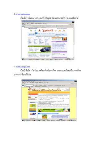 2. www.yahoo.com
      เปนเว็บไซตของตางประเทศ ซึ่งปจจุบันพัฒนาสามารถใชงานภาษาไทยได




3. www.chaiyo.com
      เปนผูใหบริการในประเทศไทยสําหรับคนไทย ออกแบบหนาจอเปนภาษาไทย
สามารถใชงานไดงาย
 