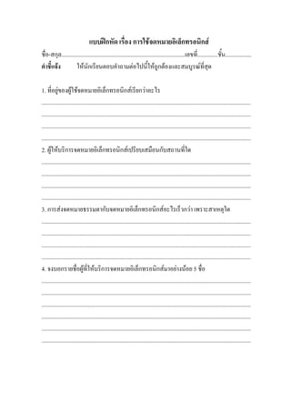 แบบฝกหัด เรื่อง การใชจดหมายอิเล็กทรอนิกส
ชื่อ-สกุล.....................................................................................เลขที่..............ชั้น..................
คําชี้แจง          ใหนักเรียนตอบคําถามตอไปนี้ใหถูกตองและสมบูรณที่สุด

1. ที่อยูของผูใชจดหมายอิเล็กทรอนิกสเรียกวาอะไร
................................................................................................................................................
................................................................................................................................................
................................................................................................................................................
................................................................................................................................................
2. ผูใหบริการจดหมายอิเล็กทรอนิกสเปรียบเสมือนกับสถานที่ใด
................................................................................................................................................
................................................................................................................................................
................................................................................................................................................
................................................................................................................................................
3. การสงจดหมายธรรมดากับจดหมายอิเล็กทรอนิกสอะไรเร็วกวา เพราะสาเหตุใด
................................................................................................................................................
................................................................................................................................................
................................................................................................................................................
................................................................................................................................................
4. จงบอกรายชื่อผูที่ใหบริการจดหมายอิเล็กทรอนิกสมาอยางนอย 5 ชื่อ
................................................................................................................................................
................................................................................................................................................
................................................................................................................................................
................................................................................................................................................
................................................................................................................................................
................................................................................................................................................
 